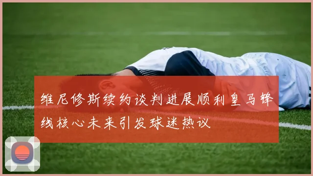 维尼修斯续约谈判进展顺利皇马锋线核心未来引发球迷热议
