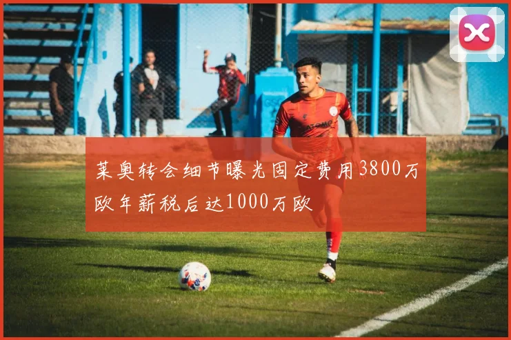 莱奥转会细节曝光固定费用3800万欧年薪税后达1000万欧